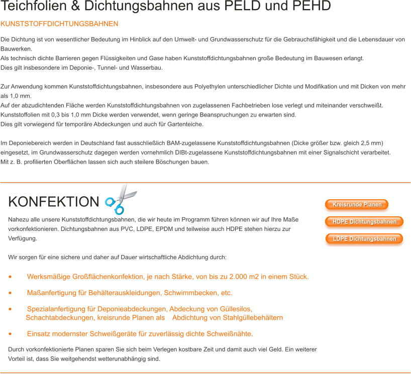 Teichfolien & Dichtungsbahnen aus PELD und PEHD KUNSTSTOFFDICHTUNGSBAHNEN Die Dichtung ist von wesentlicher Bedeutung im Hinblick auf den Umwelt- und Grundwasserschutz für die Gebrauchsfähigkeit und die Lebensdauer von Bauwerken. Als technisch dichte Barrieren gegen Flüssigkeiten und Gase haben Kunststoffdichtungsbahnen große Bedeutung im Bauwesen erlangt. Dies gilt insbesondere im Deponie-, Tunnel- und Wasserbau.  Zur Anwendung kommen Kunststoffdichtungsbahnen, insbesondere aus Polyethylen unterschiedlicher Dichte und Modifikation und mit Dicken von mehr als 1,0 mm. Auf der abzudichtenden Fläche werden Kunststoffdichtungsbahnen von zugelassenen Fachbetrieben lose verlegt und miteinander verschweißt. Kunststoffolien mit 0,3 bis 1,0 mm Dicke werden verwendet, wenn geringe Beanspruchungen zu erwarten sind. Dies gilt vorwiegend für temporäre Abdeckungen und auch für Gartenteiche.  Im Deponiebereich werden in Deutschland fast ausschließlich BAM-zugelassene Kunststoffdichtungsbahnen (Dicke größer bzw. gleich 2,5 mm) eingesetzt, im Grundwasserschutz dagegen werden vornehmlich DIBt-zugelassene Kunststoffdichtungsbahnen mit einer Signalschicht verarbeitet. Mit z. B. profilierten Oberflächen lassen sich auch steilere Böschungen bauen.   KONFEKTION Nahezu alle unsere Kunststoffdichtungsbahnen, die wir heute im Programm führen können wir auf Ihre Maße vorkonfektionieren. Dichtungsbahnen aus PVC, LDPE, EPDM und teilweise auch HDPE stehen hierzu zur Verfügung.  Wir sorgen für eine sichere und daher auf Dauer wirtschaftliche Abdichtung durch:  •	Werksmäßige Großflächenkonfektion, je nach Stärke, von bis zu 2.000 m2 in einem Stück. •	Maßanfertigung für Behälterauskleidungen, Schwimmbecken, etc. •	Spezialanfertigung für Deponieabdeckungen, Abdeckung von Güllesilos,          Schachtabdeckungen, kreisrunde Planen als    Abdichtung von Stahlgüllebehältern •	Einsatz modernster Schweißgeräte für zuverlässig dichte Schweißnähte. Durch vorkonfektionierte Planen sparen Sie sich beim Verlegen kostbare Zeit und damit auch viel Geld. Ein weiterer Vorteil ist, dass Sie weitgehendst wetterunabhängig sind. Kreisrunde Planen HDPE Dichtungsbahnen LDPE Dichtungsbahnen Kreisrunde Planen HDPE Dichtungsbahnen LDPE Dichtungsbahnen