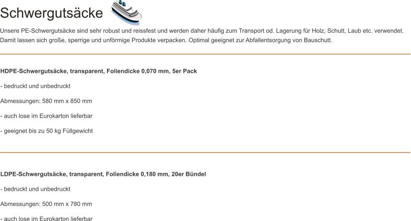 Schwergutsäcke Unsere PE-Schwergutsäcke sind sehr robust und reissfest und werden daher häufig zum Transport od. Lagerung für Holz, Schutt, Laub etc. verwendet. Damit lassen sich große, sperrige und unförmige Produkte verpacken. Optimal geeignet zur Abfallentsorgung von Bauschutt. HDPE-Schwergutsäcke, transparent, Foliendicke 0,070 mm, 5er Pack - bedruckt und unbedruckt Abmessungen: 580 mm x 850 mm - auch lose im Eurokarton lieferbar - geeignet bis zu 50 kg Füllgewicht    LDPE-Schwergutsäcke, transparent, Foliendicke 0,180 mm, 20er Bündel - bedruckt und unbedruckt Abmessungen: 500 mm x 780 mm - auch lose im Eurokarton lieferbar