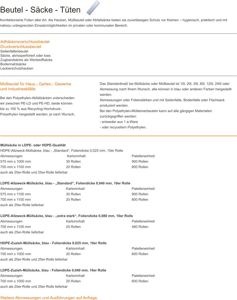 Beutel - Säcke - Tüten Konfektionierte Folien aller Art. Als Hauben, Müllbeutel oder Abfallsäcke bieten sie zuverlässigen Schutz vor Keimen – hygienisch, praktisch und mit nahezu unbegrenzten Einsatzmöglichkeiten im privaten oder kommunalen Bereich. AdhäsionsverschlussbeutelDruckverschlussbeutelSeitenfaltenbeutelSäcke, abrissperforiert oder lose.Zugbandsäcke als WertstoffsäckeBodennahtsäckeLackierschutzhauben Müllbeutel für Haus,- Garten,- Gewerbe und Industrieabfälle Bei den Polyethylen-Abfallsäcken unterscheiden wir zwischen PE-LD und PE-HD, beide können bis zu 100 % aus Recycling-Hochdruck-Polyethylen hergestellt werden, je nach Wunsch.  Das Standardmaß bei Müllsäcke oder Müllbeutel ist 10l, 20l, 35l, 60l, 120l, 240l oder Abmessung nach Ihrem Wunsch, alle können in blau oder anderen Farben hergestellt werden. Abmessungen oder Folienstärken und mit Seitenfalte, Bodenfalte oder Flachsack produziert werden. Bei den Polyethylen-Mülleimerbeuteln kann auf alle gängigen Materialien zurückgegriffen werden: - entweder aus 1 a-Ware - oder recyceltem Polyethylen. Müllsäcke in LDPE- oder HDPE-Qualität HDPE-Allzweck-Müllsäcke, blau - „Standard“, Foliendicke 0,025 mm, 10er Rolle Abmessungen				 Kartoninhalt 					Paletteneinheit 575 mm x 1000 mm 				30 Rollen 					900 Rollen 700 mm x 1100 mm 				20 Rollen 					800 Rollen auch als 20er-Rolle und 25er-Rolle lieferbar  LDPE-Allzweck-Müllsäcke, blau - „Standard“, Foliendicke 0,040 mm, 10er Rolle Abmessungen 				Kartoninhalt					Paletteneinheit 575 mm x 1100 mm 				30 Rollen 					900 Rollen 700 mm x 1100 mm 				20 Rollen 					800 Rollen auch als 25er-Rolle lieferbar  LDPE-Allzweck-Müllsäcke, blau - „extra stark“, Foliendicke 0,080 mm, 10er Rolle Abmessungen 				Kartoninhalt 					Paletteneinheit 700 mm x 1100 mm 				20 Rollen 					480 Rollen auch als 25er-Rolle lieferbar  HDPE-Zuzieh-Müllsäcke, blau - Foliendicke 0,025 mm, 10er Rolle Abmessungen 				Kartoninhalt 					Paletteneinheit 700 mm x 1000 mm 				20 Rollen 					600 Rollen auch als 20er-Rolle und 25er-Rolle lieferbar  LDPE-Zuzieh-Müllsäcke, blau - Foliendicke 0,040 mm, 10er Rolle Abmessungen 				Kartoninhalt 					Paletteneinheit 700 mm x 1000 mm 				20 Rollen 					600 Rollen auch als 20er-Rolle und 25er-Rolle lieferbar  Weitere Abmessungen und Ausführungen auf Anfrage.